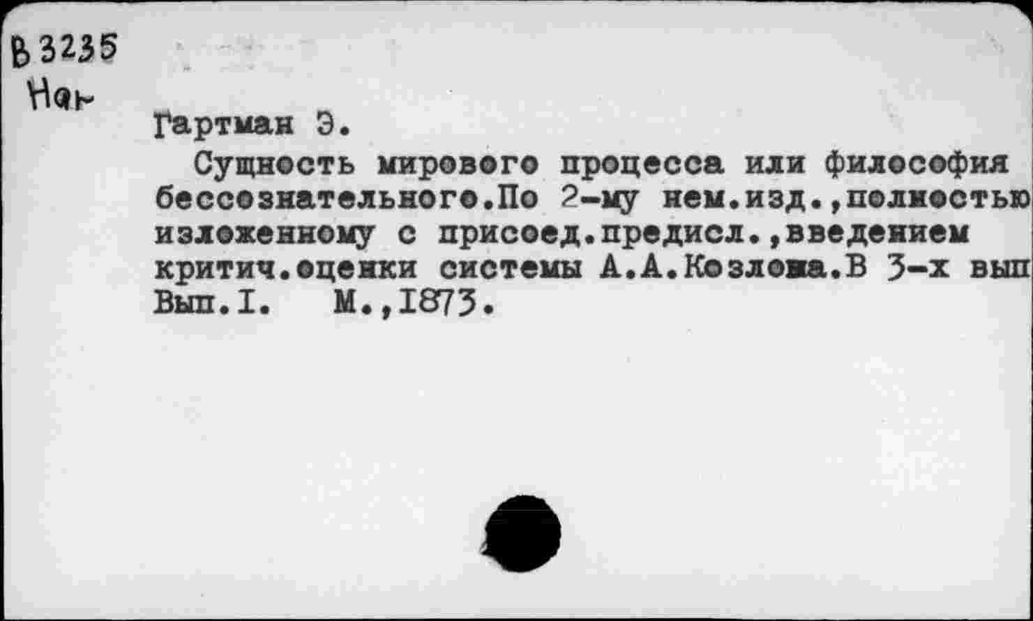 ﻿Б3235
Гартман Э.
Сущность мирового процесса или философия бессознательного.По 2-му нем.изд.»полностью изложенному с присоед.предисл.»введением критич.оценки системы А.А.Козлова.В 3-х вып Вып.1. М.,1873.